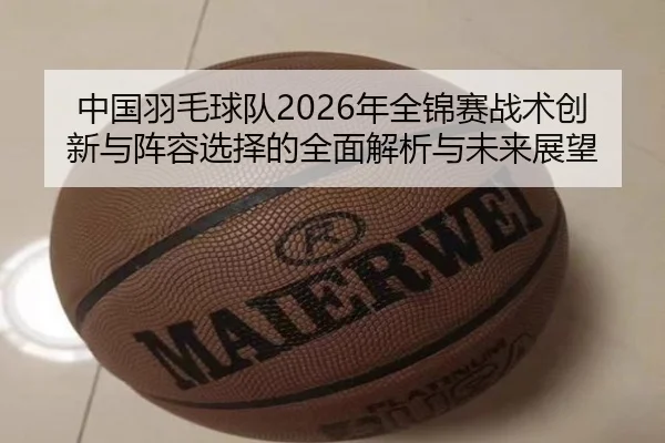 中国羽毛球队2026年全锦赛战术创新与阵容选择的全面解析与未来展望（BWIN SPORTS）